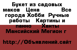  Букет из садовых маков › Цена ­ 6 000 - Все города Хобби. Ручные работы » Картины и панно   . Ханты-Мансийский,Мегион г.